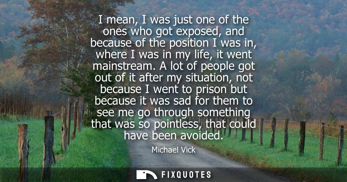 I mean, I was just one of the ones who got exposed, and because of the position I was in, where I was in my life, it wen