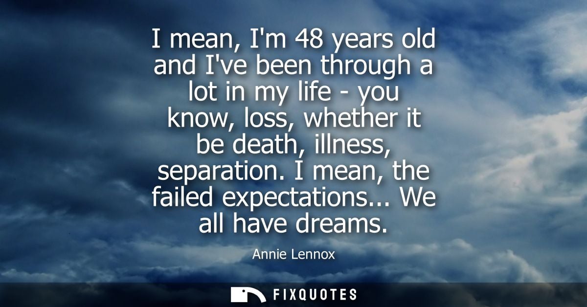 I mean, Im 48 years old and Ive been through a lot in my life - you know, loss, whether it be death, illness, separation