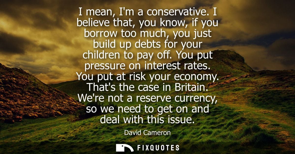 I mean, Im a conservative. I believe that, you know, if you borrow too much, you just build up debts for your children t