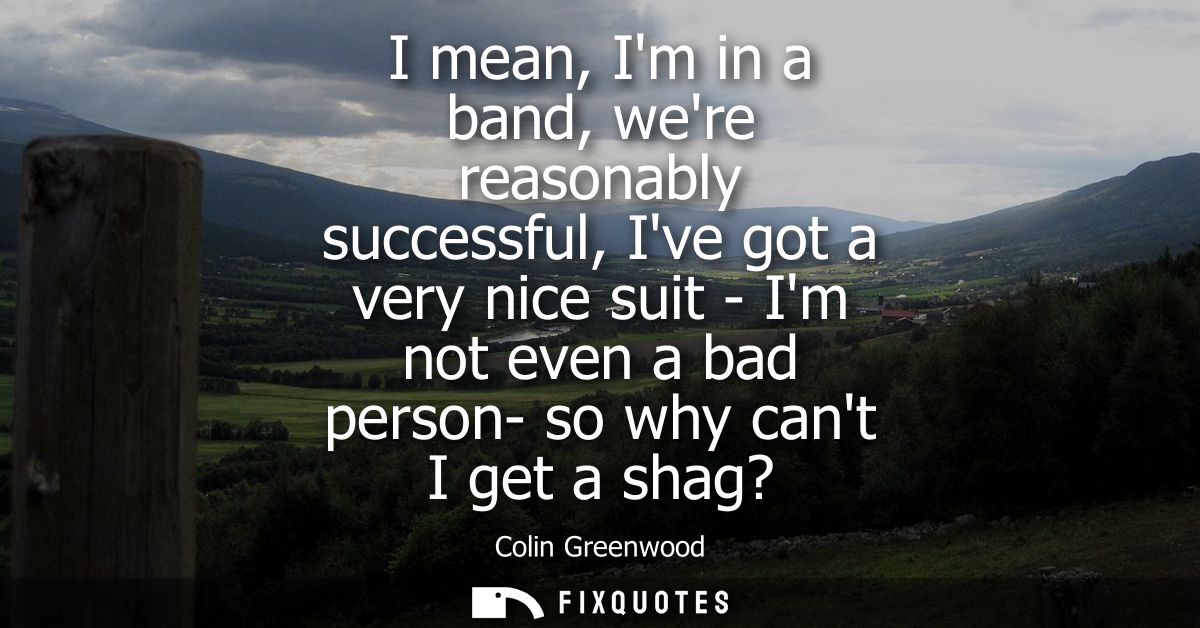 I mean, Im in a band, were reasonably successful, Ive got a very nice suit - Im not even a bad person- so why cant I get