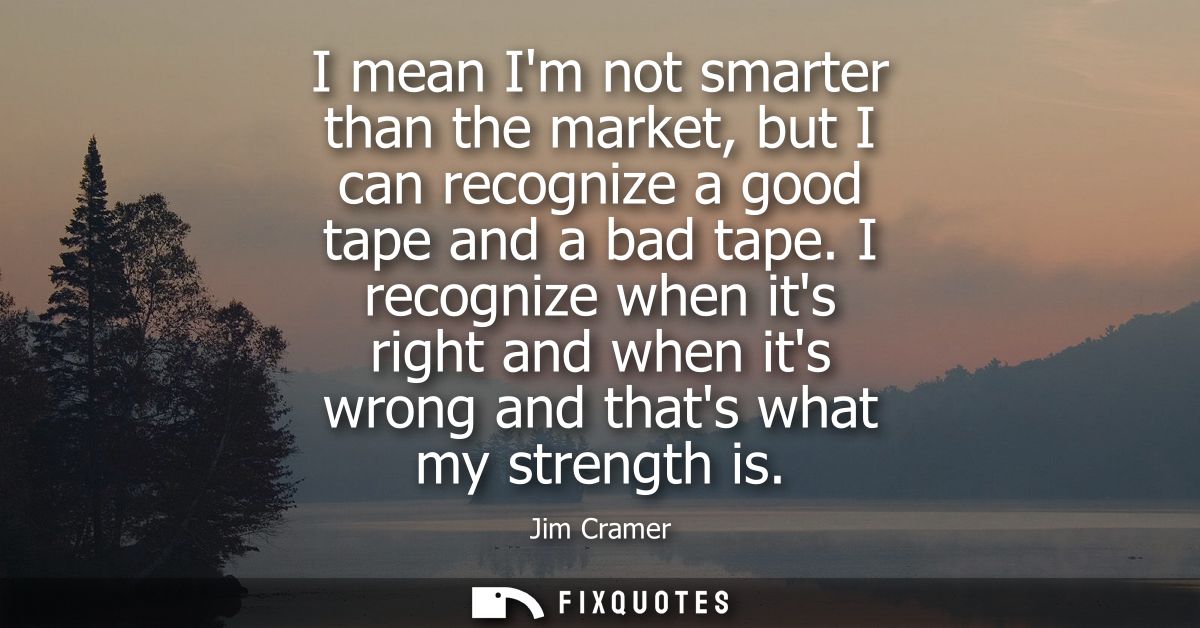 I mean Im not smarter than the market, but I can recognize a good tape and a bad tape. I recognize when its right and wh