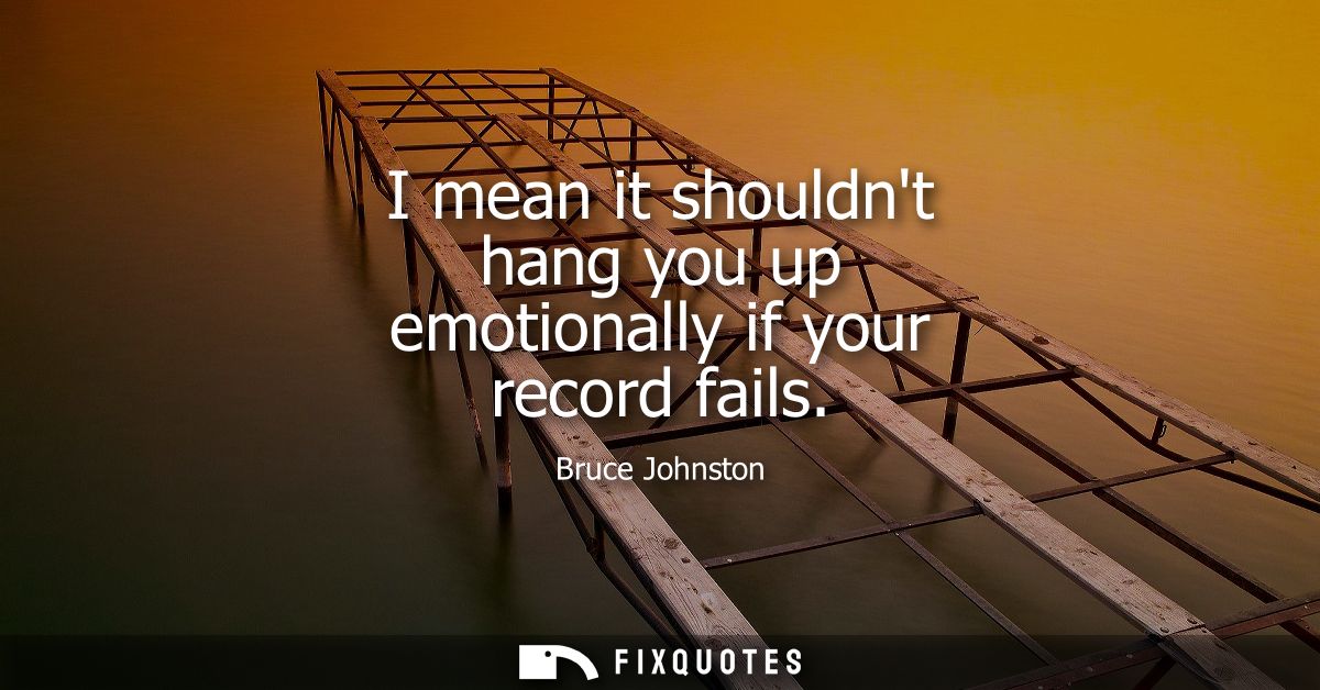 I mean it shouldnt hang you up emotionally if your record fails