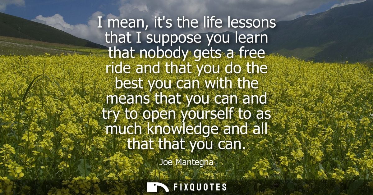 I mean, its the life lessons that I suppose you learn that nobody gets a free ride and that you do the best you can with