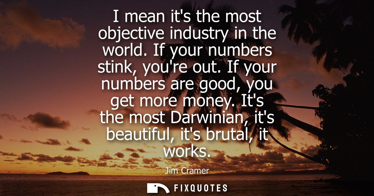 I mean its the most objective industry in the world. If your numbers stink, youre out. If your numbers are good, you get