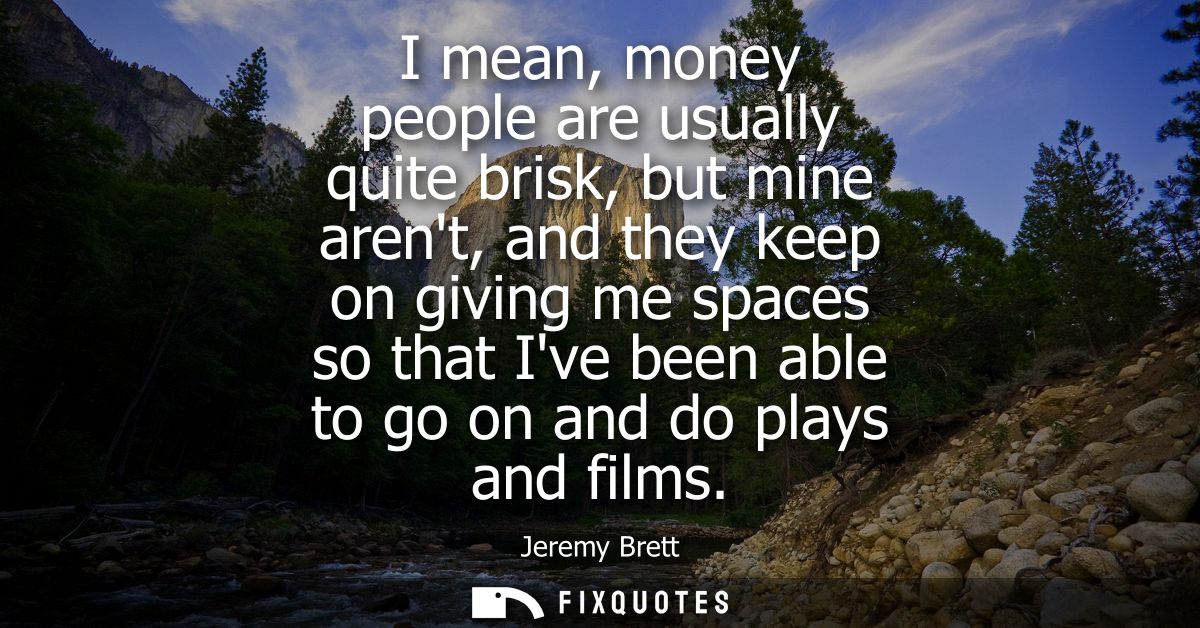 I mean, money people are usually quite brisk, but mine arent, and they keep on giving me spaces so that Ive been able to
