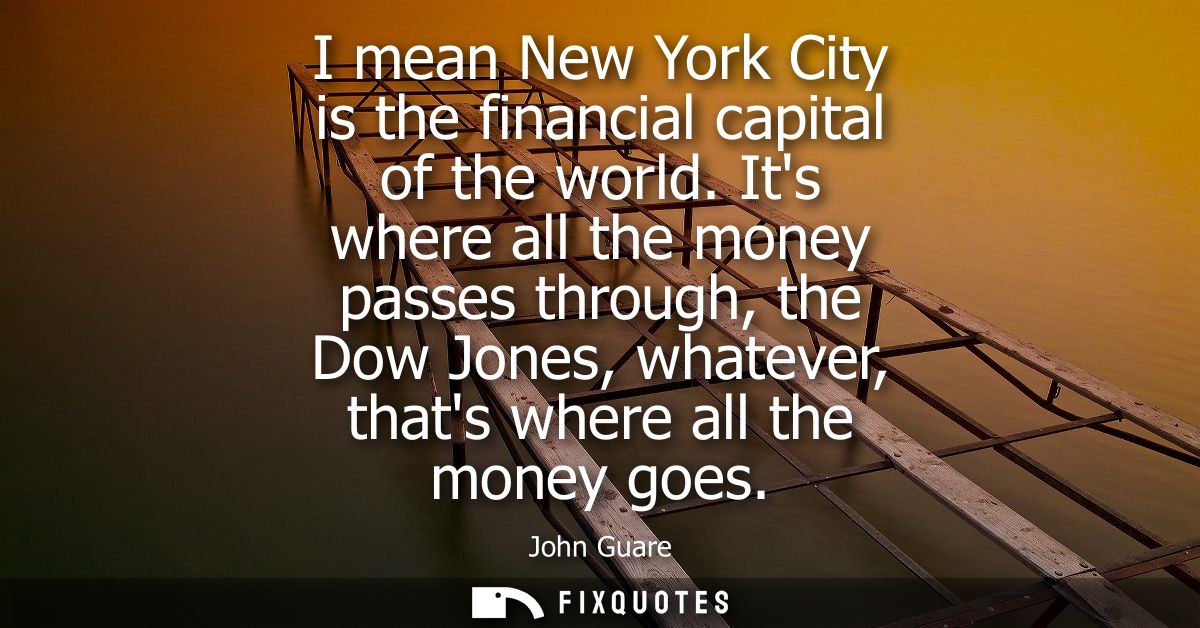 I mean New York City is the financial capital of the world. Its where all the money passes through, the Dow Jones, whate