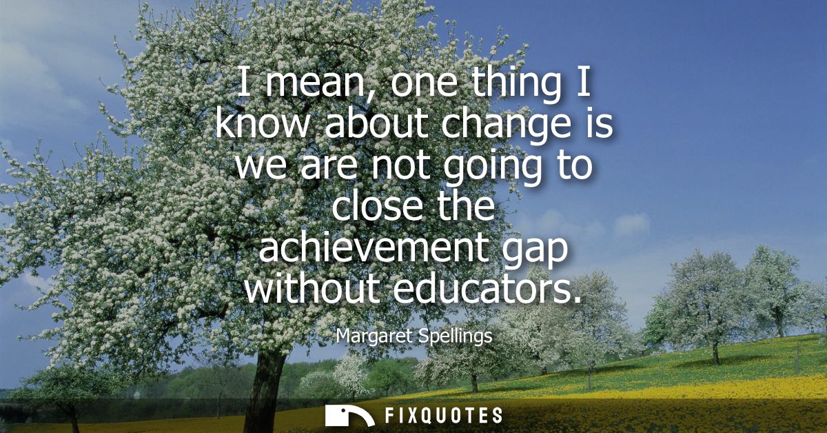 I mean, one thing I know about change is we are not going to close the achievement gap without educators