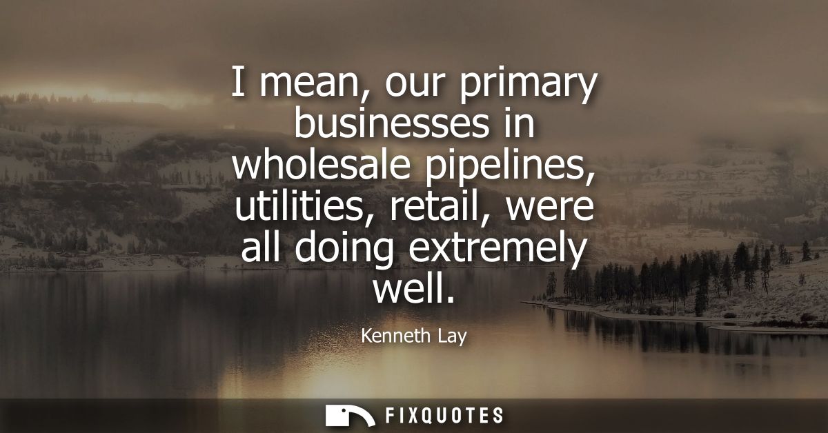 I mean, our primary businesses in wholesale pipelines, utilities, retail, were all doing extremely well