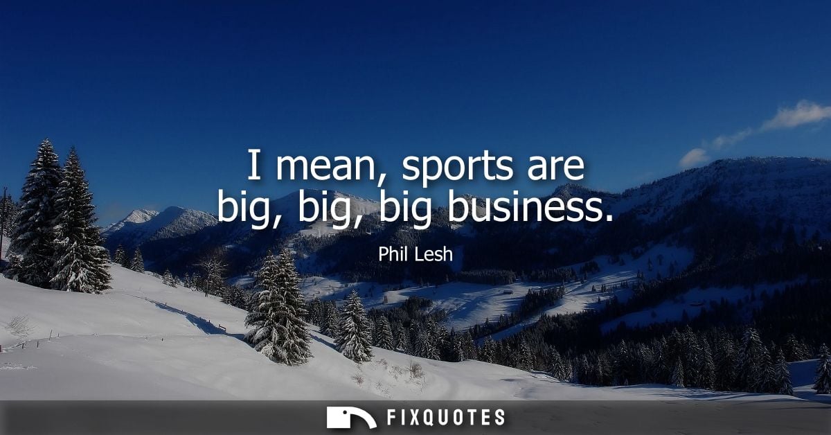 I mean, sports are big, big, big business
