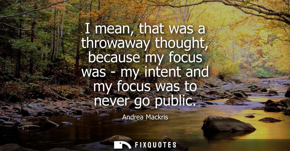 I mean, that was a throwaway thought, because my focus was - my intent and my focus was to never go public