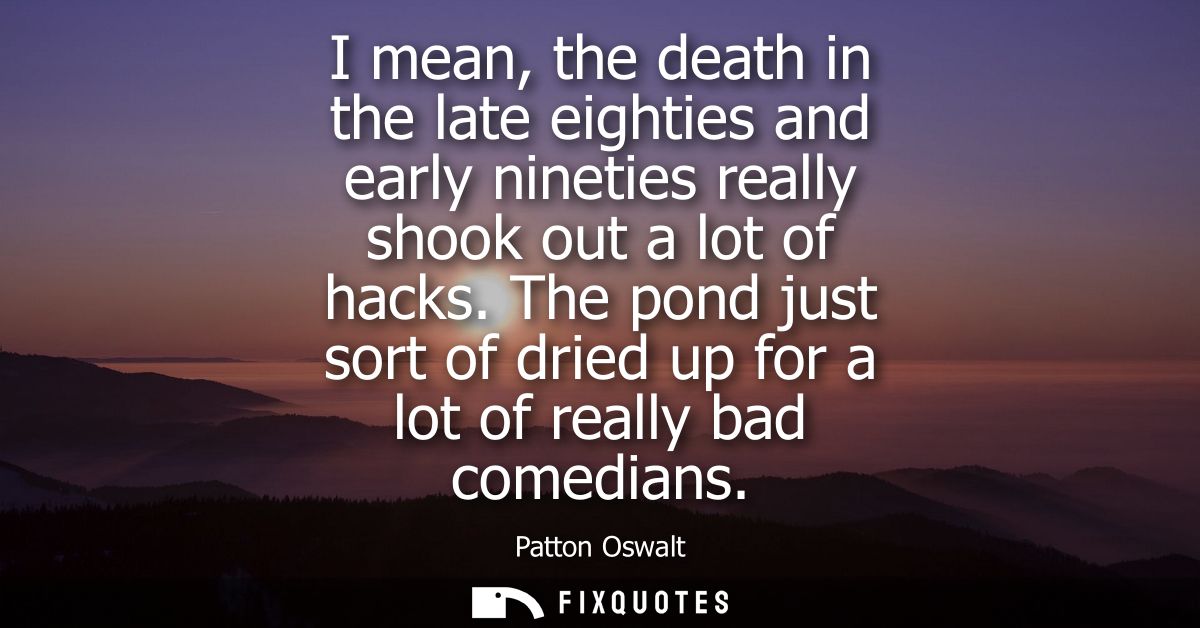 I mean, the death in the late eighties and early nineties really shook out a lot of hacks. The pond just sort of dried u
