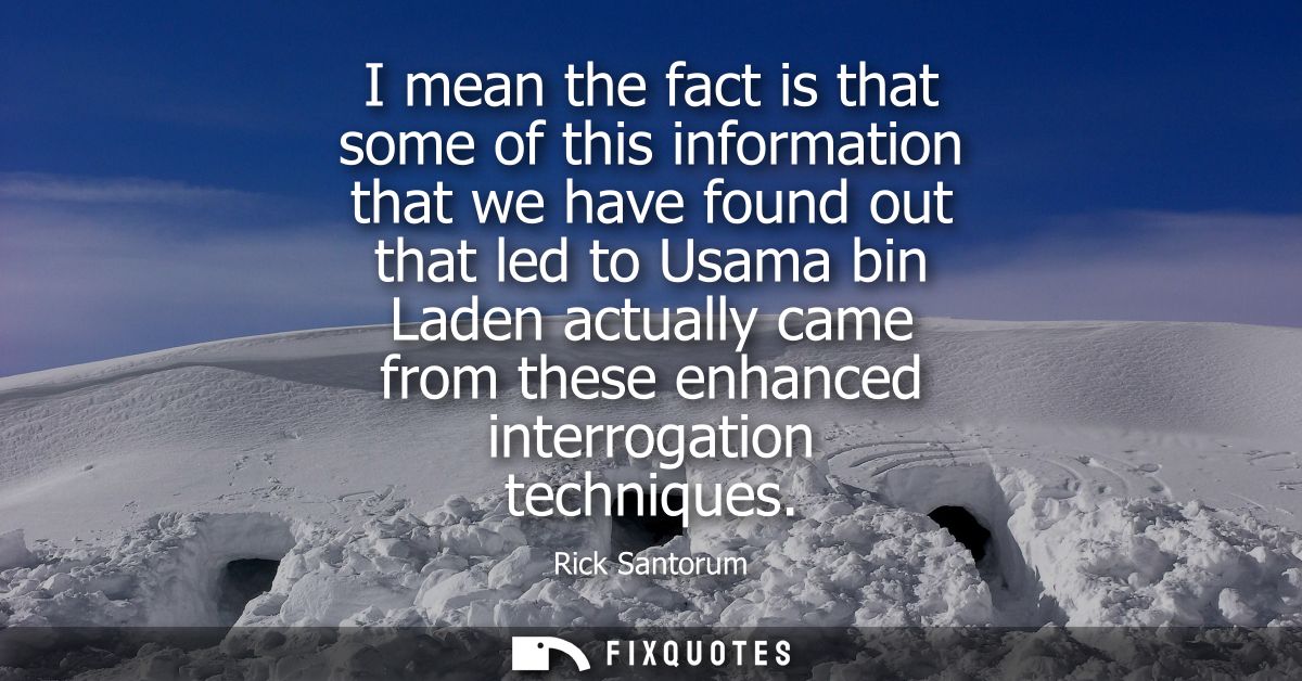 I mean the fact is that some of this information that we have found out that led to Usama bin Laden actually came from t