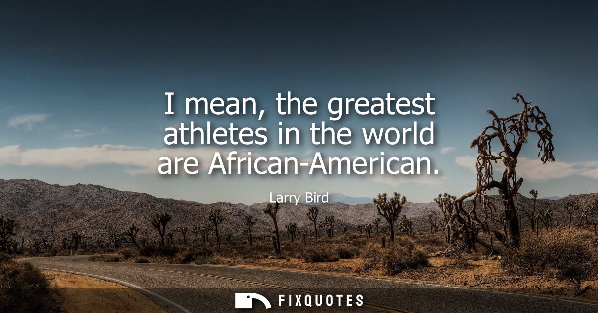 I mean, the greatest athletes in the world are African-American