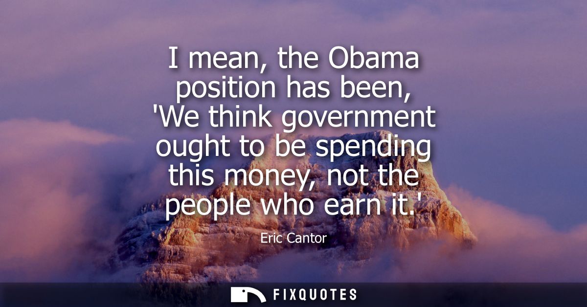 I mean, the Obama position has been, We think government ought to be spending this money, not the people who earn it.
