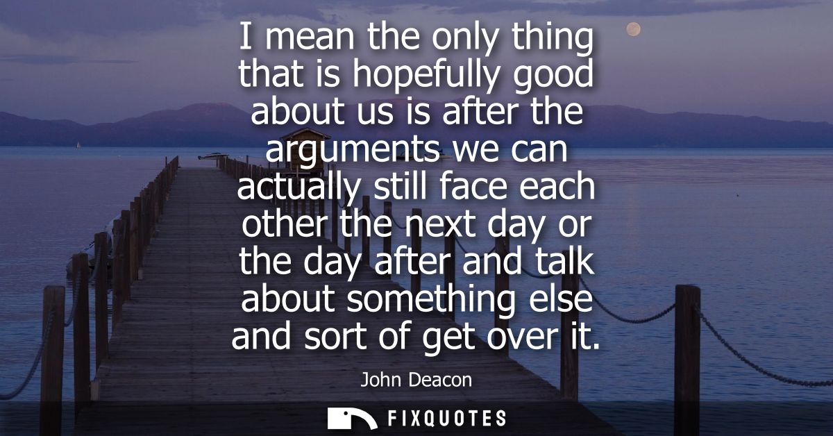 I mean the only thing that is hopefully good about us is after the arguments we can actually still face each other the n