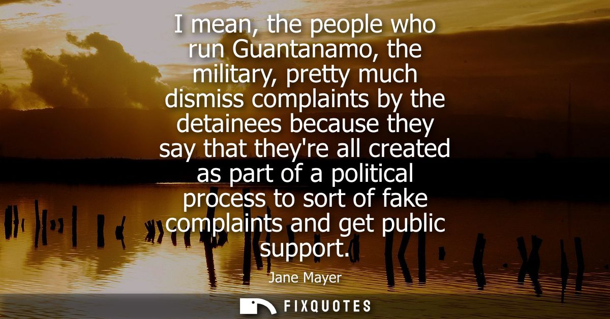 I mean, the people who run Guantanamo, the military, pretty much dismiss complaints by the detainees because they say th