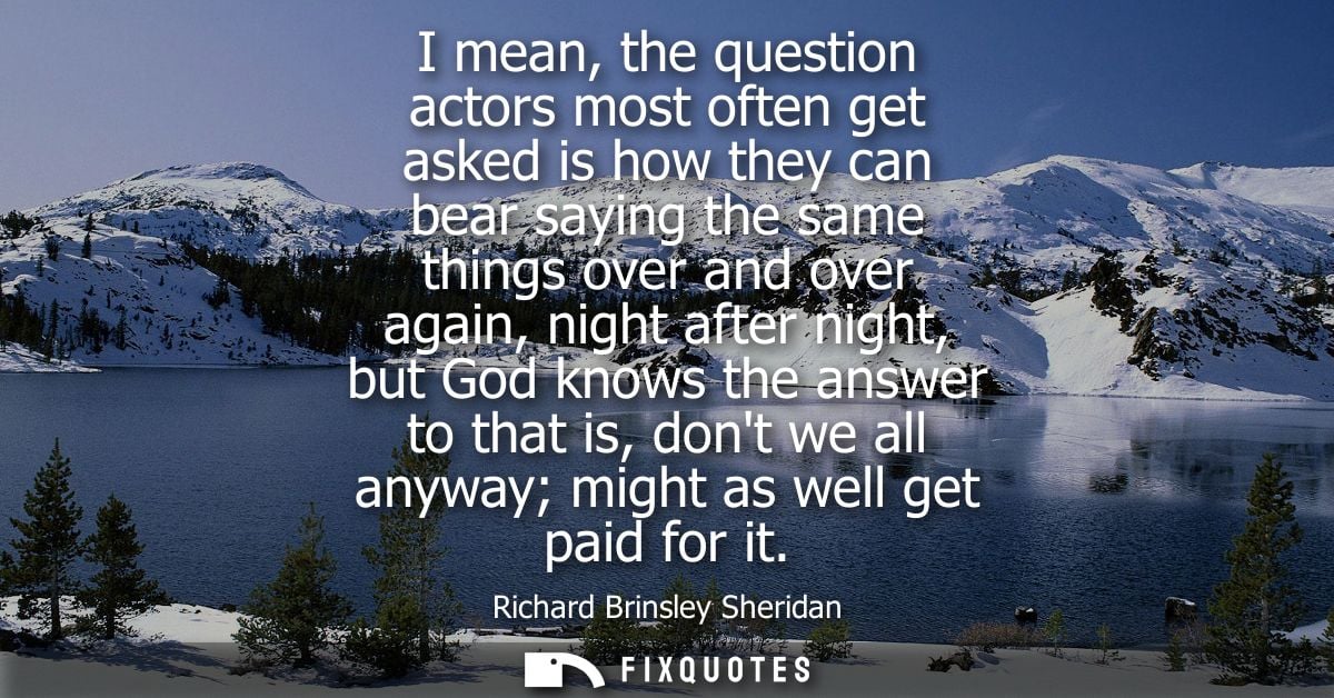 I mean, the question actors most often get asked is how they can bear saying the same things over and over again, night 