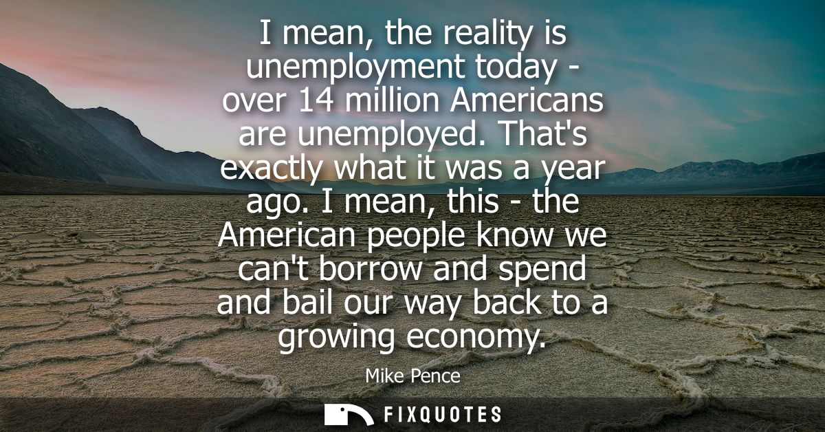I mean, the reality is unemployment today - over 14 million Americans are unemployed. Thats exactly what it was a year a