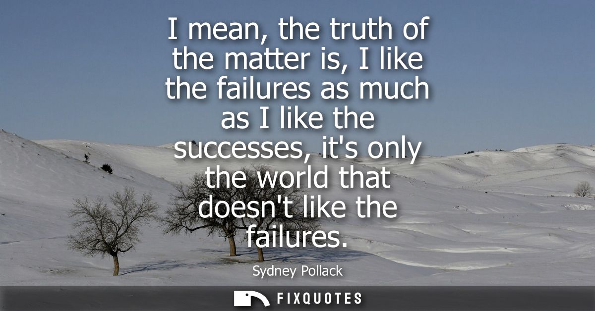 I mean, the truth of the matter is, I like the failures as much as I like the successes, its only the world that doesnt 