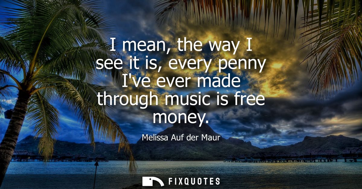 I mean, the way I see it is, every penny Ive ever made through music is free money