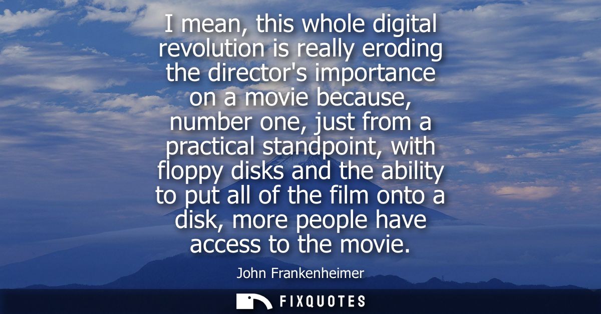 I mean, this whole digital revolution is really eroding the directors importance on a movie because, number one, just fr