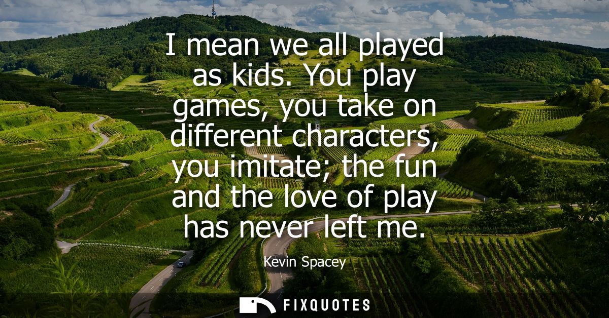 I mean we all played as kids. You play games, you take on different characters, you imitate the fun and the love of play