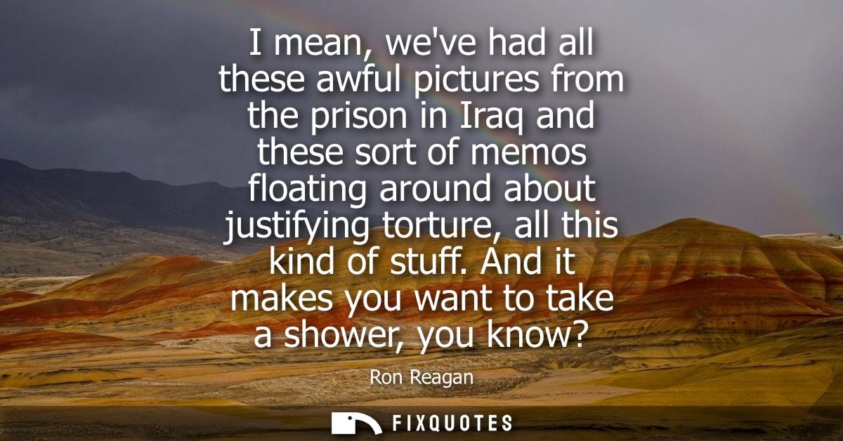 I mean, weve had all these awful pictures from the prison in Iraq and these sort of memos floating around about justifyi