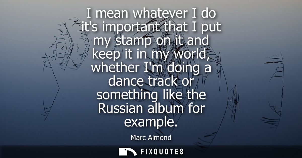 I mean whatever I do its important that I put my stamp on it and keep it in my world, whether Im doing a dance track or 