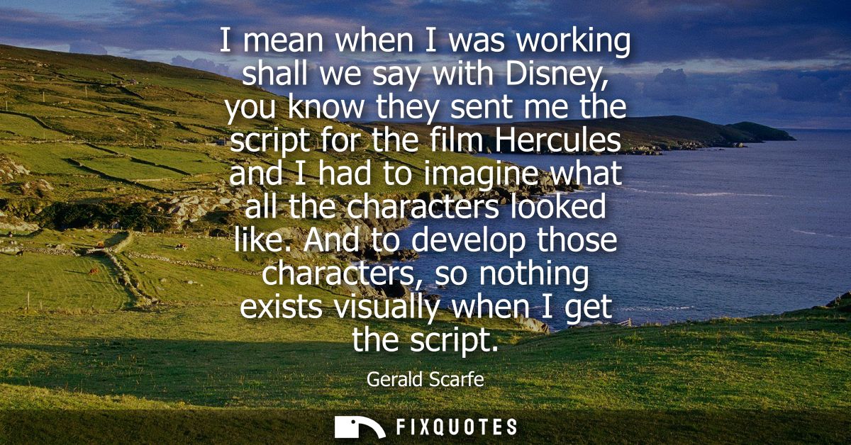 I mean when I was working shall we say with Disney, you know they sent me the script for the film Hercules and I had to 