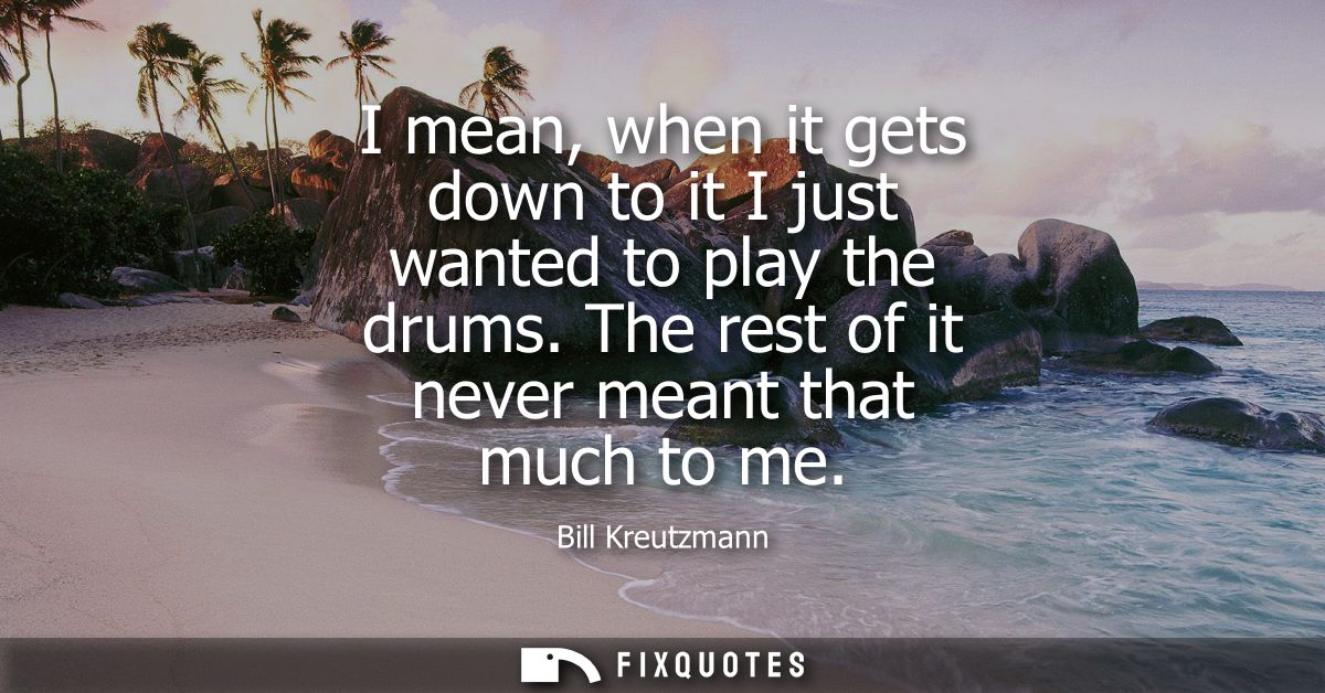 I mean, when it gets down to it I just wanted to play the drums. The rest of it never meant that much to me