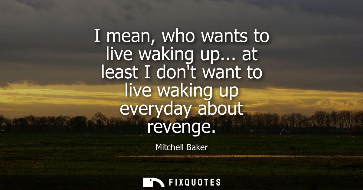 I mean, who wants to live waking up... at least I dont want to live waking up everyday about revenge