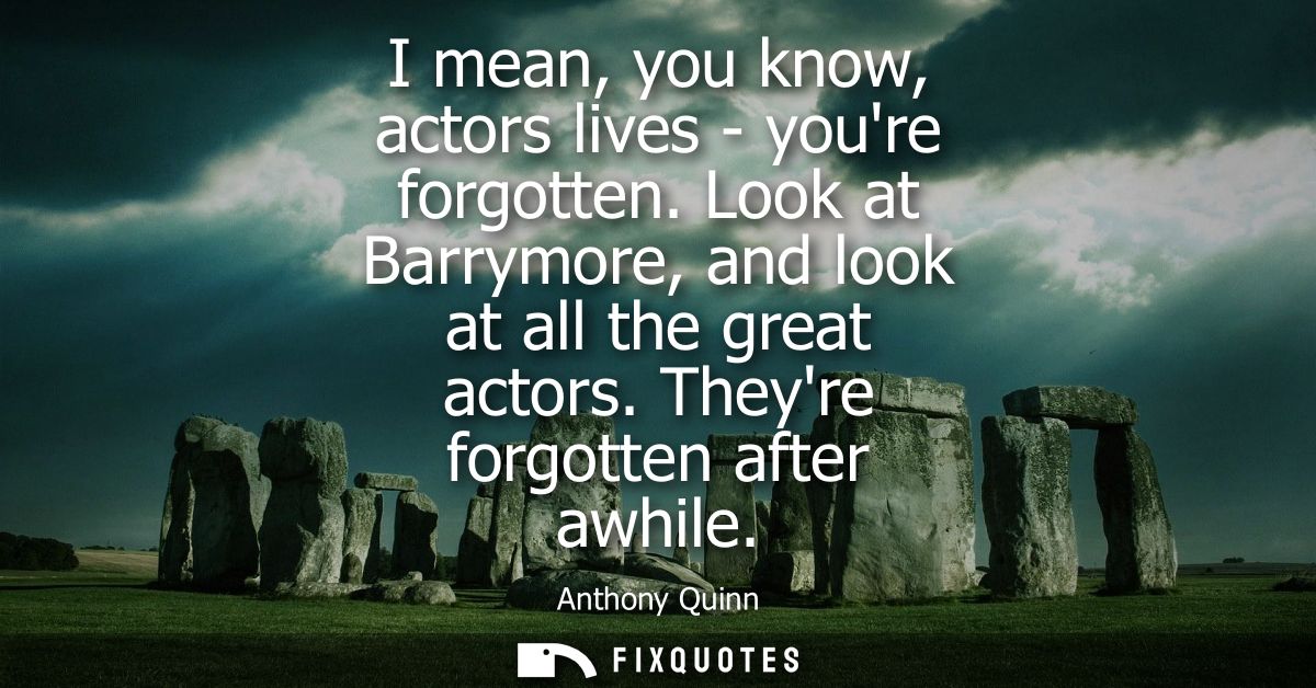 I mean, you know, actors lives - youre forgotten. Look at Barrymore, and look at all the great actors. Theyre forgotten 