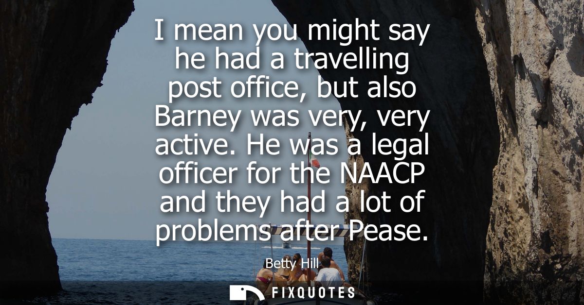I mean you might say he had a travelling post office, but also Barney was very, very active. He was a legal officer for 
