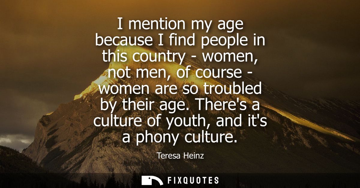 I mention my age because I find people in this country - women, not men, of course - women are so troubled by their age.