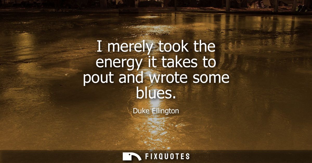 I merely took the energy it takes to pout and wrote some blues