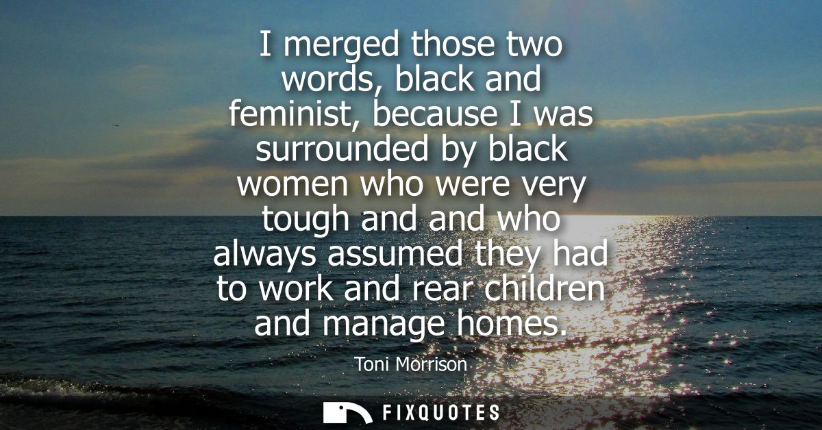 I merged those two words, black and feminist, because I was surrounded by black women who were very tough and and who al