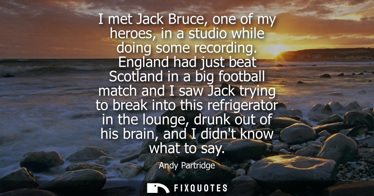 I met Jack Bruce, one of my heroes, in a studio while doing some recording. England had just beat Scotland in a big foot