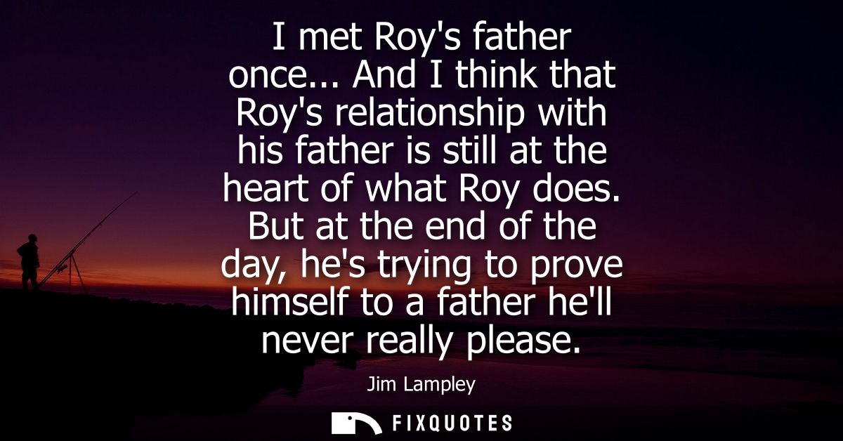 I met Roys father once... And I think that Roys relationship with his father is still at the heart of what Roy does.