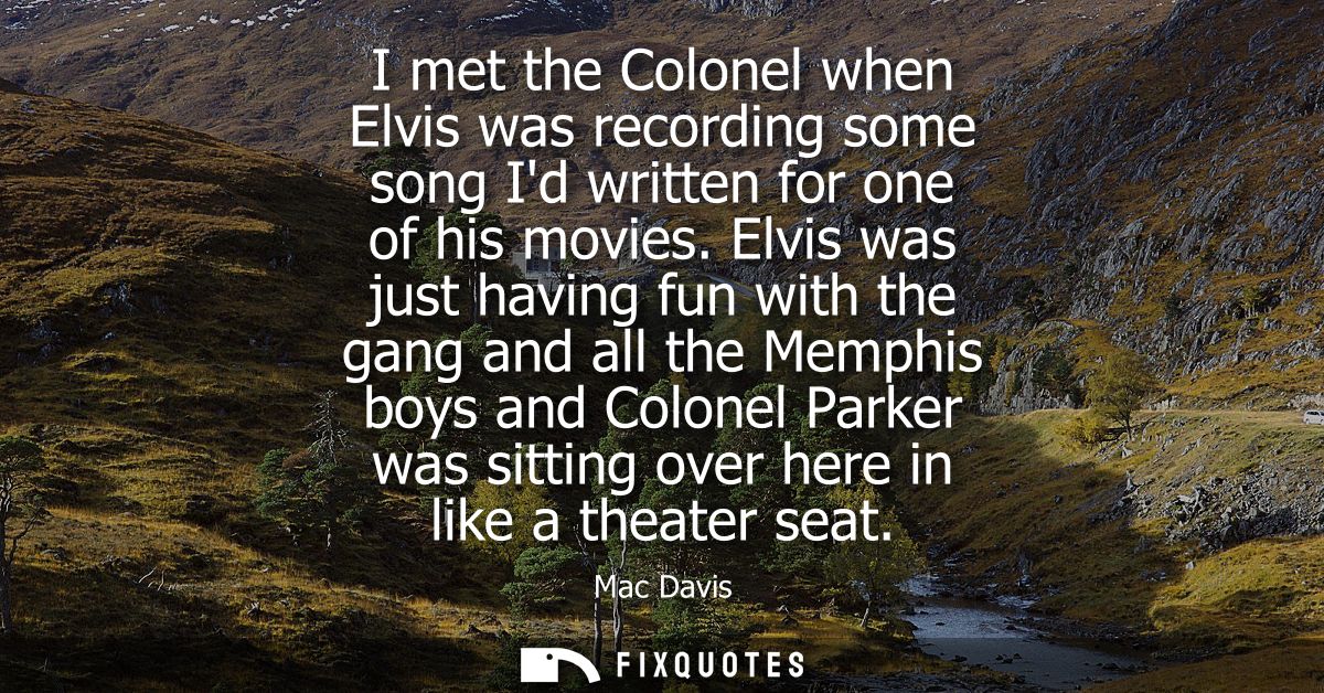 I met the Colonel when Elvis was recording some song Id written for one of his movies. Elvis was just having fun with th