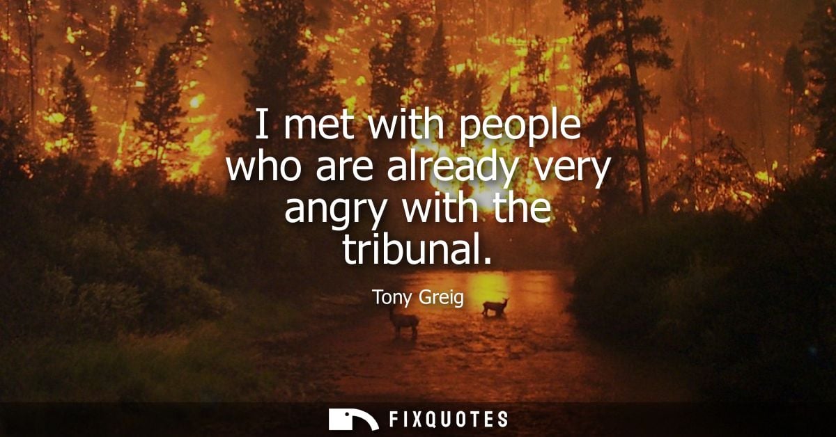I met with people who are already very angry with the tribunal