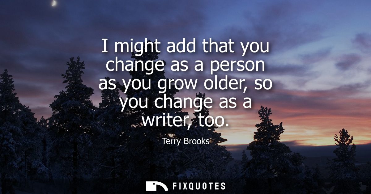 I might add that you change as a person as you grow older, so you change as a writer, too