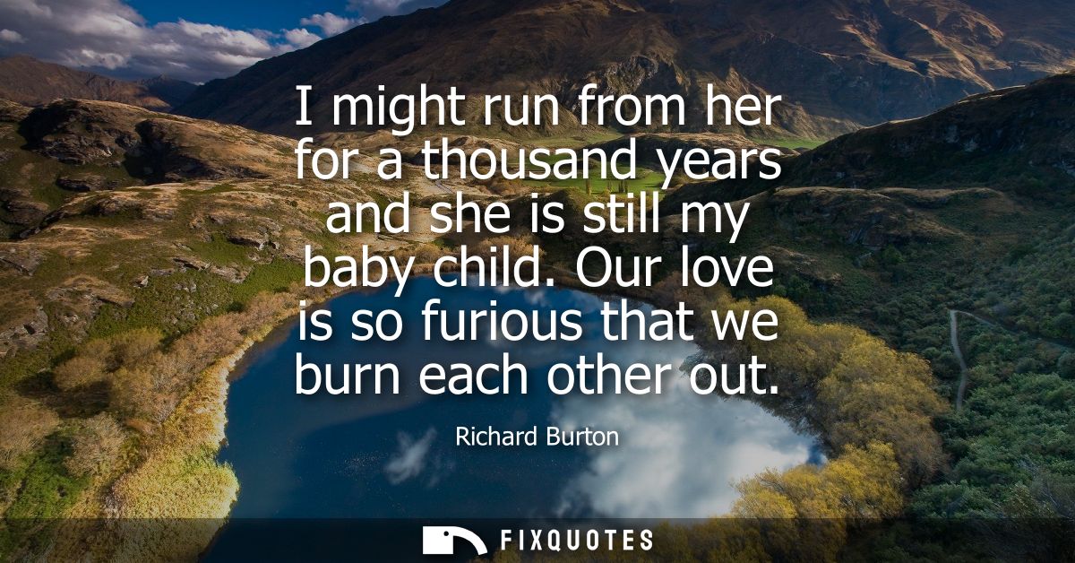 I might run from her for a thousand years and she is still my baby child. Our love is so furious that we burn each other