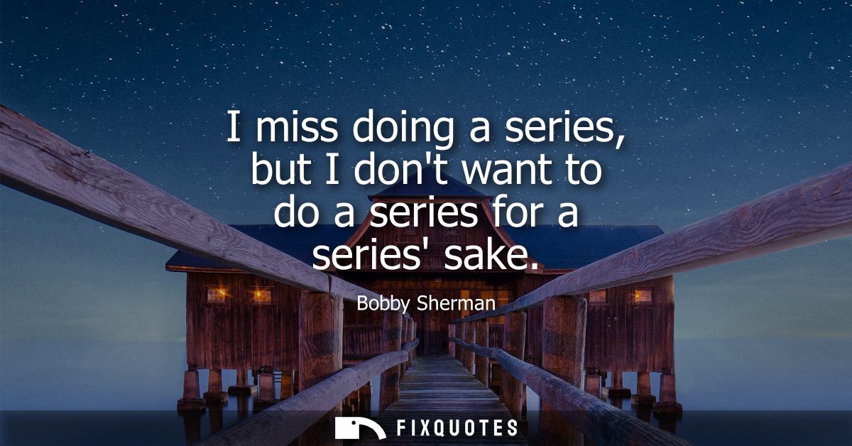 I miss doing a series, but I dont want to do a series for a series sake