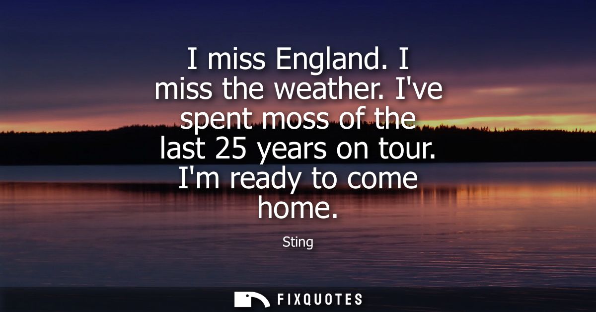 I miss England. I miss the weather. Ive spent moss of the last 25 years on tour. Im ready to come home