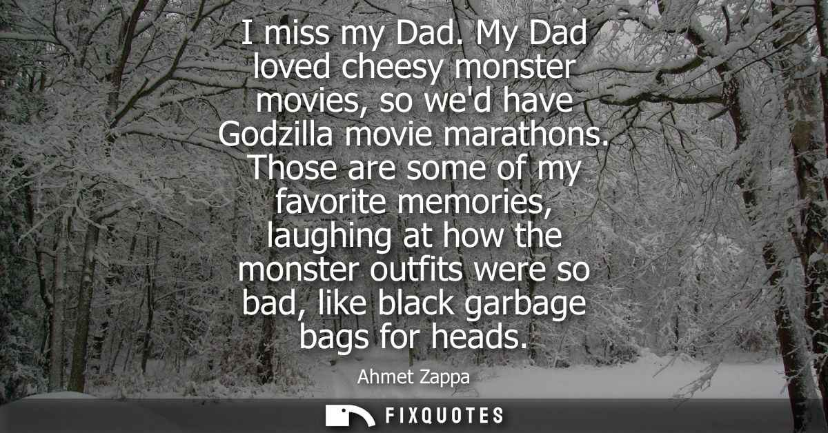 I miss my Dad. My Dad loved cheesy monster movies, so wed have Godzilla movie marathons. Those are some of my favorite m
