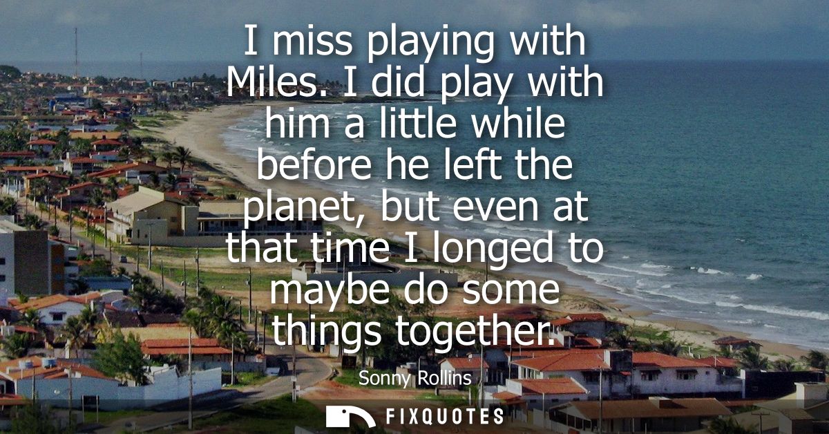 I miss playing with Miles. I did play with him a little while before he left the planet, but even at that time I longed 
