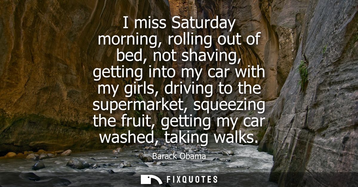 I miss Saturday morning, rolling out of bed, not shaving, getting into my car with my girls, driving to the supermarket,