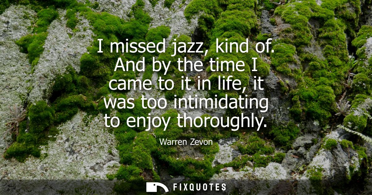 I missed jazz, kind of. And by the time I came to it in life, it was too intimidating to enjoy thoroughly