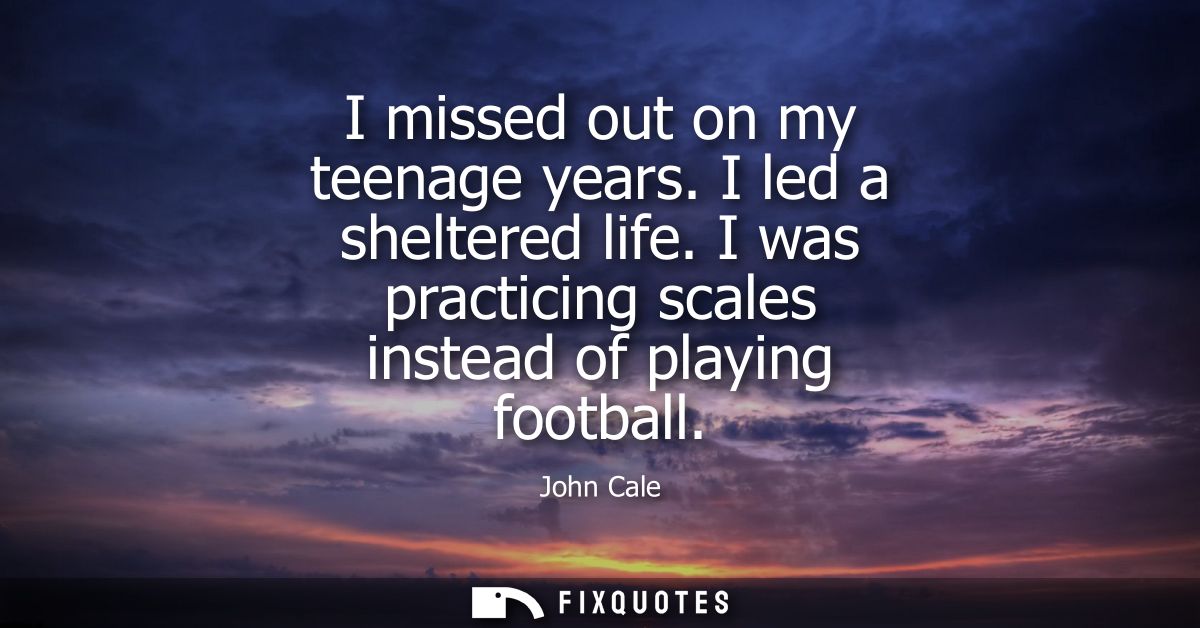I missed out on my teenage years. I led a sheltered life. I was practicing scales instead of playing football