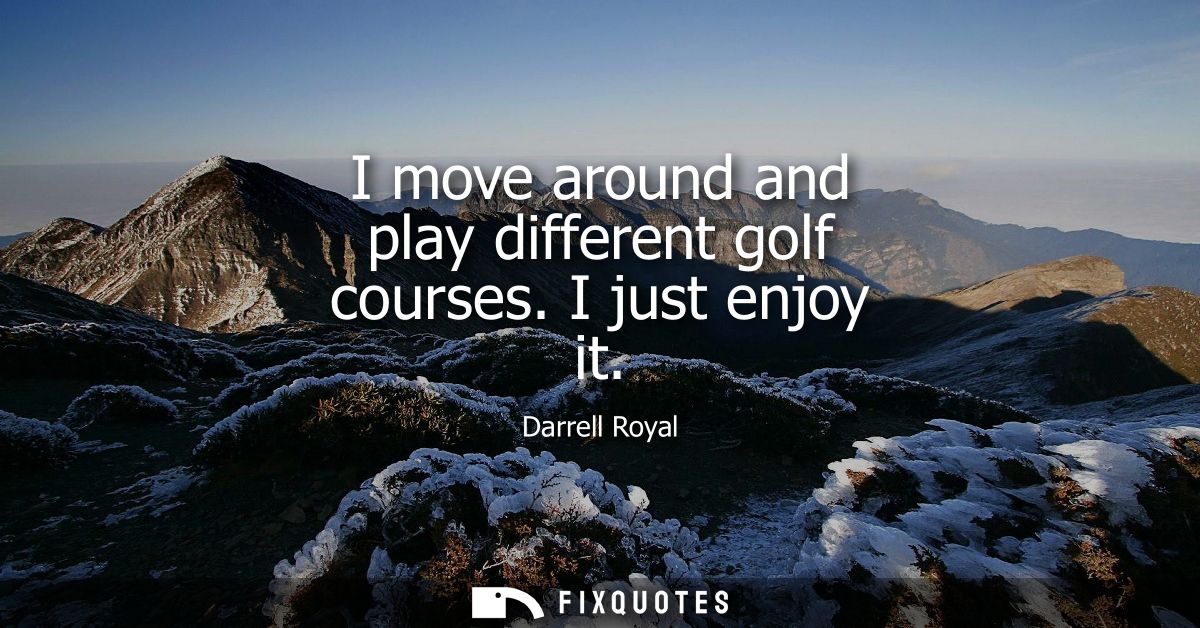 I move around and play different golf courses. I just enjoy it